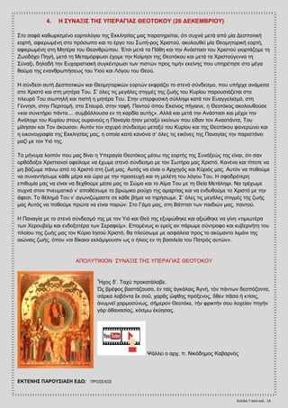 Σελίδα 7 από ςελ. 14
4. Ζ ΢ΤΝΑΞΗ΢ ΣΖ΢ ΤΠΔΡΑΓΗΑ΢ ΘΔΟΣΟΚΟΤ (26 ΓΔΚΔΜΒΡΗΟΤ)
΢ην ζνθά θαζσξηζκέλν ενξηνιφγην ηεο Δθθιεζίαο καο παξαηεξείηαη, φηη ζπρλά κεηά απφ κία Γεζπνηηθή
ενξηή, αθηεξσκέλε ζην πξφζσπν θαη ην έξγν ηνπ ΢σηή­ξνο Υξηζηνχ, αθνινπζεί κία Θενκεηνξηθή ενξηή,
αθηεξσκέλε ζηε Μεηέξα ηνπ Θεαλζξψπνπ. Έηζη κεηά ηα Πάζε θαη ηελ Αλάζηαζη ηνπ Υξηζηνχ γηνξηάδνκε ηε
Εσνδφρν Πεγή, κεηά ηε Μεηακφξθσζη έρνκε ηελ Κνίκεζη ηεο Θενηφθνπ θαη κεηά ηα Υξηζηνχγελλα ηε
΢χλαμη, δειαδή ηελ Δπραξηζηηαθή ζπγθέληξσζη ησλ πηζηψλ πξνο ηηκήλ εθείλεο πνπ ππεξέηεζε ζην κέγα
ζαχκα ηεο ελαλζξσπήζεσο ηνπ Τηνχ θαη Λφγνπ ηνπ Θενχ.
Ζ ζχλδεζη απηή Γεζπνηηθψλ θαη Θενκεηνξηθψλ ενξηψλ εθθξάδεη ην ζηελφ ζχλδεζκν, πνπ ππήξρε αλάκεζα
ζην Υξηζηφ θαη ζηε κεηέξα Σνπ. ΢’ φιεο ηηο κεγάιεο ζηηγκέο ηεο δσήο ηνπ Κπξίνπ παξνπζηάδεηαη ζην
πιεπξφ Σνπ ζησπειή θαη πηζηή ε κεηέξα Σνπ. ΢ηελ ππεξθπζηθή ζχιιεςη θαηά ηνλ Δπαγγειηζκφ, ζηε
Γέλλεζη, ζηελ Πεξηηνκή, ζην ΢ηαπξφ, ζηελ ηαθή. Παληνχ φπνπ Δθείλνο πήγαηλε, ε Θενηφθνο αθνινπζνχζε
«θαη ζπλεηήξεη πάληα.... ζπκβάιινπζα ελ ηε θαξδία απηήο». Αιιά θαη κεηά ηελ Αλάζηαζη θαη κέρξη ηελ
Αλάιεςη ηνπ Κπξίνπ ζηνπο νπξαλνχο ε Παλαγία ήηαλ κεηαμχ εθείλσλ πνπ είδαλ ηνλ Αλαζηάληα, Σνπ
κίιεζαλ θαη Σνλ άθνπζαλ. Απηφλ ηνλ ηζρπξφ ζχλδεζκν κεηαμχ ηνπ Κπξίνπ θαη ηεο Θενηφθνπ θαλεξψλεη θαη
ε εηθνλνγξαθία ηεο Δθθιεζίαο καο, ε νπνία θαηά θαλφλα ζ’ φιεο ηηο εηθφλεο ηεο Παλαγίαο ηελ παξηζηάλεη
καδί κε ηνλ Τηφ ηεο.
Σν κήλπκα ινηπφλ πνπ καο δίλεη ε Τπεξαγία Θενηφθνο κέζσ ηεο ενξηήο ηεο ΢πλάμεψο ηεο είλαη, φηη ζαλ
νξζφδνμνη Υξηζηηαλνί νθείινκε λα έρσκε ζηελφ ζχλδεζκν κε ηνλ ΢σηήξα καο Υξηζηφ. Καλέλα θαη ηίπνηε λα
κε βάδσκε πάλσ απφ ην Υξηζηφ ζηε δσή καο. Απηφο λα είλαη ν Αξρεγφο θαη Κχξηφο καο. Απηφλ λα πνζνχκε
λα ζπλαληήζσκε θάζε κέξα θαη ψξα κε ηελ πξνζεπρή θαη ηε κειέηε ηνπ ιφγνπ Σνπ. Ζ ζθνδξφηεξε
επηζπκία καο λα είλαη λα δερζνχκε κέζα καο ην ΢ψκα θαη ην Αίκα Σνπ κε ηε Θεία Μεηάιεςη. Να ηξέρσκε
ζπρλά ζηνλ πλεπκαηηθφ λ’ απνζέζσκε ην βξψκηθν ξνχρν ηεο ακαξηίαο θαη λα ελδπζνχκε ην Υξηζηφ κε ηελ
άθεζη. Σν ζέιεκά Σνπ λ’ αγσληδψκαζηε ζε θάζε βήκα λα ηεξήζσκε. ΢’ φιεο ηηο κεγάιεο ζηηγκέο ηεο δσήο
καο Απηφο λα πνζνχκε πξψηα λα είλαη παξψλ: ΢ην Γάκν καο, ζηε Βάπηηζη ησλ παηδηψλ καο, παληνχ.
Ζ Παλαγία κε ην ζηελφ ζχλδεζκφ ηεο κε ηνλ Τηφ θαη Θεφ ηεο εμπςψζεθε θαη αμηψζεθε λα γίλε «ηηκησηέξα
ησλ Υεξνπβείκ θαη ελδνμνηέξα ησλ ΢εξαθείκ». Δπνκέλσο θη εκείο αλ πάξσκε ζχληξνθν θαη θπβεξλήηε ηνπ
πινίνπ ηεο δσήο καο ηνλ Κχξην Ηεζνχ Υξηζηφ, ζα πιεχζσκε κε αζθάιεηα πξνο ην αθχκαλην ιηκάλη ηεο
αηψληαο δσήο, φπνπ «νη δίθαηνη εθιάκςνπζηλ σο ν ήιηνο ελ ηε βαζηιεία ηνπ Παηξφο απηψλ».
ΑΠΟΛΤΣΗΚΗΟΝ ΢ΤΝΑΞΗ΢ ΣΖ΢ ΤΠΔΡΑΓΗΑ΢ ΘΔΟΣΟΚΟΤ
Ἦρνο δ’. Σαρὺ πξνθαηάιαβε.
Ὡο βξέθνο βαζηάδνπζα, ἐλ ηαὶο ἀγθάιαηο Ἁγλή, ηὸλ πάλησλ δεζπφδνληα,
ζάξθα ιαβφληα ἔθ ζνῦ, ραξᾶο ὤθζεο πξφμελνο, ὅζελ πᾶζα ἡ θηίζηο,
ἀλπκλεῖ ραξκνζχλσο, ζήκεξνλ Θενηφθε, ηὴλ θξηθηήλ ζνπ ινρείαλ πεγὴλ
γὰξ ἀζαλαζίαο, θφζκσ ἐθχεζαο.
Φάιιεη ν αξρ. π. Νηθφδεκνο Καβαξλφο
ΔΚΣΔΝΖ΢ ΠΑΡΟΤ΢ΗΑ΢Ζ ΔΓΧ: ΠΡΟ΢ΔΥΧ΢
 