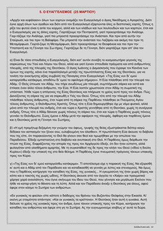 Σελίδα 8 από ςελ. 14
5. Ο ΔΤΑΓΓΔΛΗ΢ΜΟ΢ (25 ΜΑΡΣΗΟΤ)
«Αξρήλ θαη θεθάιαηνλ» φισλ ησλ ενξηψλ νλνκάδεη ηνλ Δπαγγειηζκφ ν άγηνο Νηθφδεκνο ν Αγηνξείηεο. Γηφηη
έγηλε αξρή φισλ ησλ αγαζψλ θαη δηφηη απφ ηνλ Δπαγγειηζκφ εμαξηψληαη φιεο νη δεζπνηηθέο ενξηέο. Όπσο ε
ξίδα ηνπ θπηνχ είλαη ε αηηία ηνπ θνξκνχ, αιιά θαη ησλ θιάδσλ θαη ησλ ινπινπδηψλ θαη ησλ θαξπψλ, έηζη θαη
ν Δπαγγειηζκφο γηα ηηο άιιεο ενξηέο. Γηνξηάδνπκε ηελ Πεληεθνζηή, γηαηί πξνενξηάζακε ηελ Αλάιεςη.
Γηνξ­ηάδνκε ηελ Αλάιεςη, γηαηί πην κπξνζηά πξνενξηάζακε ηελ Αλάζηαζη. Καη πξηλ απφ απηήλ ηελ
΢ηαχξσζη, θαη πην πξηλ ηε Βατνθφξν. Πην κπξνζηά ηελ αλάζηαζη ηνπ Λαδάξνπ θαη αθφκε πην πξηλ ηε
Μεηακφξθσζη. Γηνξηά­δνκε ηε Μεηακφξθσζη, δηφηη πξνενξηάζακε ηα Θενθάλεηα θαη πην πξηλ ηελ
Τπαπαληή θαη ηε Γέλλεζη ηνπ ΢σ­ηήξνο. Γηνξηάδνκε δε ηε Γέλλεζη, δηφηη γηνξηάδνκε πξηλ απ’ φια ηνλ
Δπαγγειηζκφ.
α) Δίλαη δε ηφζν ζπνπδαίνο ν Δπαγγειηζκφο, δηφηη θαη’ απηφλ ζπλέβε ην θνζκνζσηήξην γεγνλφο ηεο
ζαξθψζεσο ηνπ Τηνχ θαη Λφγνπ ηνπ Θενχ, αιιά θαη γηαηί έγηλαλ ζπνπδαία πξάγκαηα θαη απφ αλζξσπίλεο
πιεπξάο, απφ ηεο πιεπξάο ηεο Θενηφθνπ. Ο άγηνο Ησάλλεο ν Γακαζθελφο πνπ έγξαςε ηνλ Καλφλα ησλ
χκλσλ ηεο ενξηήο, θάλεη έλα παξαιιειηζκφ κεηαμχ ηεο πξσηφπιαζηεο Δχαο θαη ηεο Θενηφθνπ, γηα λα
ηνλίζε ηελ αλεθηίκεηεο αμίαο ζπκβνιή ηεο Παλαγίαο ζηνλ Δπαγγειηζκφ: «Σεο Δχαο λπλ δη’ εκνχ
θαηαξγείζζσ θαηάθξηκα, απνδφησ δη’ εκνχ ην νθείιεκα ζήκεξνλ». Ζ Δχα πιάζζεθε απφ ηελ πιεπξά ηνπ
Αδάκ. Ο Θεφο χπλσζε ηνλ Αδάκ, ηνπ πήξε αλσδχλσο κία πιεπξά, ζπκπιήξσζε ζάξθα θαη νζηά θαη
έπιαζε έλαλ άιιν ηέιεην άλζξσπν, ηελ Δχα. Ζ Δχα ινηπφλ ρξσζηνχζε ζηνλ Αδάκ ηε ζσκαηηθή ηεο
ππφζηαζη. Ήιζε ηψξα ε απφγνλνο ηεο Δχαο Θενηφθνο θαη πιήξσζε ην ρξένο απηφ πξνο ηνλ άλδξα. Πψο;
Γαλείδνληαο ηε ζάξθα ηεο γηα λα ζαξθσζή ν Τηφο ηνπ Θενχ. Όπσο ηφηε απφ ηελ πιεπξά ηνπ Αδάκ
πιάζζεθε ηέιεηνο άλζξσπνο, έηζη ηψξα απφ ηε ζάξθα ηεο Παξζέλνπ πιάζζεθε εθ Πλεχκαηνο Αγίνπ
ηέιεηνο άλζξσπνο, ν Θεάλζξσπνο Υξηζηφο. Όπσο ηφηε ε Δχα δεκηνπξγήζεθε φρη κε λφκν θπζηθφ, αιιά
κφλν απφ ηελ πιεπξά ηνπ αλδξφο, έηζη θαη ηψξα ν Υξηζηφο γελλήζεθε απφ ηε Θενηφθν, ρσξίο ηε ζπλέξγεηα
αλδξφο. Όπσο ηφηε ν Αδάκ δάλεηζε ρσξίο πφλνπο ηε ζάξθα ηνπ, έηζη θαη ηψξα ε Παξζέλνο ρσξίο πφλνπο
γελλάεη ην Θεάλζξσπν. ΢ψνο έκεηλε ν Αδάκ κεηά ηελ αθαίξεζη ηεο πιεπξάο, άθζνξε θαη παξζέλνο έκεηλε
θαη ε Θενηφθνο κεηά ηε Γέλλεζη ηνπ ΢σηήξνο.
β) «Ζ εκή πξνκήησξ δεμακέλε ηελ γλψκελ ηνπ φθεσο, ηξπθήο ηεο ζείαο εμσζηξάθηζηαη δηφπεξ θαγψ
δέδνηθα ηνλ αζπαζκφλ ηνλ μέλνλ ζνπ, επιαβνπκέλε ηνλ φιηζζνλ». Ζ πξσηφπιαζηε Δχα άθνπζε ην δηάβνιν
πνπ ηεο είπε, φηη παξαθνχνληαο ην Θεφ ζα γίλνπλ ζαλ ζενί θαη ηηκσξήζεθε κε ηελ απψιεηα ηνπ
Παξαδείζνπ. Έδεημε εκπηζηνζχλε ζην δηάβνιν θαη αλππαθνή ζην Θεφ. Ζ Παξζέλνο φκσο δηφξζσζε ηελ
πηψζη ηεο Δχαο. Δθθξάδνληαο ηελ απνξία ηεο πξνο ηνλ Αξράγγειν έδεημε, φηη δελ ήηαλ εχπηζηε, αιιά
θπιαγφηαλ απφ νιηζζήκαηα ακαξηίαο. Με ηε ζπγθαηάζεζί ηεο δε πξνο ηελ θιήζη ηνπ Θενχ («Ηδνχ ε δνχιε
Κπξίνπ») έδεημε ηελ ππαθνή ηεο ζην ζείν ζέιεκα. Ζ Παξζέλνο έγηλε πλεπκαηηθή πξφγνλνο ηέθλσλ ππαθνήο
πξνο ηνλ Κχξην.
γ) «Σεο Δχαο λπλ δη’ εκνχ θαηαξγείζζσ θαηάθξηκα». Σί απνηέιεζκα είρε ε παξαθνή ηεο Δχαο; Να εμνξηζζή
θη’ απηή θαη ν Αδάκ απφ ηνλ Παξάδεηζν θαη λα θαηαδηθαζζή λα γελλάε κε ιχπεο θαη ζηελαγκνχο. Να φκσο
πνπ ε Παξζέλνο θαηήξγεζε ηελ θαηαδίθε ηεο Δχαο, ηεο γπλαηθφο... Ζ εγθπκνζχλε ηεο ήηαλ ρσξίο βάξνο θαη
θφπν θαη ν ηνθεηφο ηεο ρσξίο σδίλεο. Ζ Θενηφθνο άθνπζε απφ ηνλ άγγειν ην «Υαίξε» θαη πξαγκαηηθά
ράξεθε ραξά αλεθιάιεηε, πνπ έγηλε ζθήλσκα ηνπ ίδηνπ ηνπ Θενχ, πνπ γέλλεζε θαη κεγάισζε Δθείλνλ πνπ
ήιζε λα θαηαξ­γήζε ην ζάλαην θαη ηε ιχπε. Αιιά θαη ηνλ Παξάδεηζν άλνημε ε Θενηφθνο γηα φινπο, αθνχ
έθεξε ζηνλ θφζκν ην ΢σηήξα ησλ αλζξψπσλ.
«Δθ γπλαηθφο ηα θαχια» είπε θάπνηε ν δηάδνρνο ηνπ ζξφλνπ ηνπ Βπδαληίνπ Θεφθηινο ζηελ Δηθαζία. Κη’
εθείλε κε εηνηκφηεηα απάληεζε: «Καη εθ γπλαηθφο ηα θξείηηνλα». Ζ Θενηφθνο ήηαλ απηή ε γπλαίθα. Απηή
δηέιπζε ην ρξένο ηεο γπλαηθφο πξνο ηνλ άλδξα, έγηλε ηέθλνλ ππαθνήο πξνο ηνλ Κχξην, θαηήξγεζε ηελ
θαηαδίθε ηνπ αλζξψπνπ θαη έθεξε ζηε γε ην ΢σηήξα. Αο ηελ επγλσκνλνχκε ηζνβίσο γη’ απηά ηα δψξα.
 