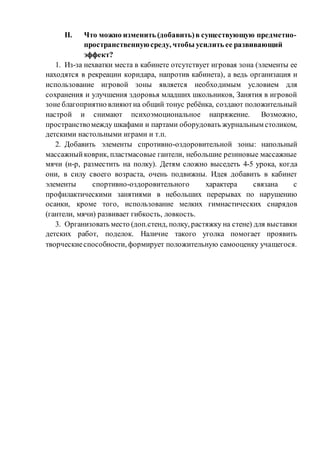 II. Что можно изменить (добавить)в существующую предметно-
пространственнуюсреду, чтобы усилить ее развивающий
эффект?
1. Из-за нехватки места в кабинете отсутствует игровая зона (элементы ее
находятся в рекреации коридара, напротив кабинета), а ведь организация и
использование игровой зоны является необходимым условием для
сохранения и улучшения здоровья младших школьников, Занятия в игровой
зоне благоприятно влияютна общий тонус ребёнка, создают положительный
настрой и снимают психоэмоциональное напряжение. Возможно,
пространствомежду шкафами и партами оборудовать журнальным столиком,
детскими настольными играми и т.п.
2. Добавить элементы спротивно-оздоровительной зоны: напольный
массажныйковрик, пластмасовые гантели, небольшие резиновые массажные
мячи (н-р, разместить на полку). Детям сложно выседеть 4-5 урока, когда
они, в силу своего возраста, очень подвижны. Идея добавить в кабинет
элементы спортивно-оздоровительного характера связана с
профилактическими занятиями в небольших перерывах по нарушению
осанки, кроме того, использование мелких гимнастических снарядов
(гантели, мячи) развивает гибкость, ловкость.
3. Организовать место (доп.стенд, полку, растяжку на стене) для выставки
детских работ, поделок. Наличие такого уголка помогает проявить
творческиеспособности, формирует положительную самооценку учащегося.
 