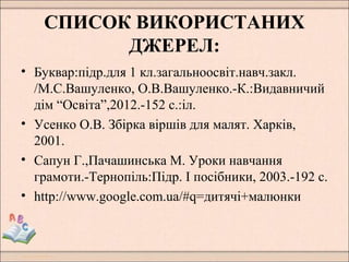 СПИСОК ВИКОРИСТАНИХ
ДЖЕРЕЛ:
• Буквар:підр.для 1 кл.загальноосвіт.навч.закл.
/М.С.Вашуленко, О.В.Вашуленко.-К.:Видавничий
дім “Освіта”,2012.-152 с.:іл.
• Усенко О.В. Збірка віршів для малят. Харків,
2001.
• Сапун Г.,Пачашинська М. Уроки навчання
грамоти.-Тернопіль:Підр. І посібники, 2003.-192 с.
• http://www.google.com.ua/#q=дитячі+малюнки
 