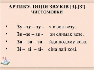 АРТИКУЛЯЦІЯ ЗВУКІВ [З],[З’]
ЧИСТОМОВКИ
• Зу –зу – зу - я візок везу.
• Зе –зе – зе - он слимак везе.
• За – за – за - йди додому коза.
• Зі – зі – зі- сіна дай козі.
 