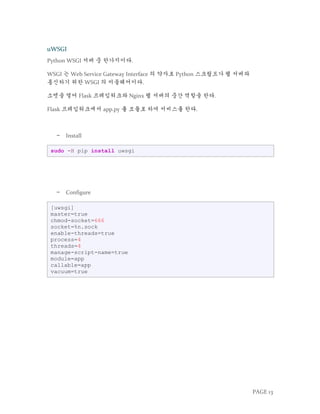 PAGE 13
uWSGI
Python WSGI 서버 중 한가지이다.
WSGI 는 Web Service Gateway Interface 의 약자로 Python 스크립트가 웹 서버와
통신하기 위한 WSGI 의 미들웨어이다.
소켓을 열어 Flask 프레임워크와 Nginx 웹 서버의 중간 역할을 한다.
Flask 프레임워크에서 app.py 를 모듈로 하여 서비스를 한다.
− Install
sudo -H pip install uwsgi
− Configure
[uwsgi]
master=true
chmod-socket=666
socket=%n.sock
enable-threads=true
process=4
threads=4
manage-script-name=true
module=app
callable=app
vacuum=true
 