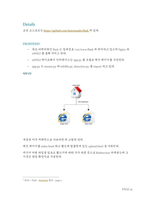 PAGE 19
Details
모든 소스코드는 https://github.com/lastone9182/flask 에 있다.
FRONTEND7
− 루트 디렉터리인 flask 는 절대경로 /var/www/flask 에 위치하고 있으며 Nginx 와
uWSGI 를 통해 서비스 한다.
− uWSGI 게이트웨이 인터페이스는 app.py 를 모듈로 메인 페이지를 구성한다.
− app.py 는 stream.py 와 infofile.py, detection.py 를 import 하고 있다.
app.py
내용을 아주 개략적으로 나타내면 위 그림과 같다.
메인 페이지를 index.html 라고 했는데 템플릿에 있는 upload.html 을 가리킨다.
여기서 어떤 파일을 업로드 했는지에 따라 각자 다른 곳으로 Redirection 하게되는데 그
기준은 파일 확장자로 구분한다.
7
WAS – Flask - Structure 참조 – page 11
 