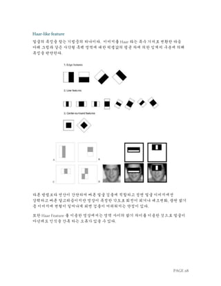PAGE 28
Haar-like feature
얼굴의 특징을 찾는 기법중의 하나이다. 이미지를 Haar 라는 특수 기저로 변환한 다음
아래 그림과 같은 사각형 흑백 영역에 대한 픽셀값의 평균 차에 의한 임계치 구분에 의해
특징을 판단한다.
다른 방법보다 연산이 간단하여 빠른 얼굴 검출에 적합하고 정면 얼굴 이미지에선
강력하고 빠른 알고리즘이지만 영상이 특정한 각도로 회전이 되거나 대조변화, 광원 밝기
등 이미지에 변형이 일어나게 되면 검출이 어려워지는 단점이 있다.
또한 Haar Feature 를 이용한 영상에서는 영역 사이의 밝기 차이를 이용한 것으로 얼굴이
아닌데도 인식을 간혹 하는 오류가 있을 수 있다.
 
