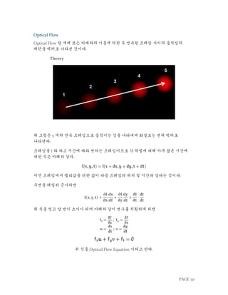 PAGE 30
Optical Flow
Optical Flow 란 개체 또는 카메라의 이동에 의한 두 연속된 프레임 사이의 움직임의
패턴을 벡터로 나타낸 것이다.
Theory
위 그림은 5 개의 연속 프레임으로 움직이는 것을 나타내며 화살표는 변위 벡터로
나타낸다.
프레임을 I 라 하고 시간에 따라 변하는 프레임이므로 각 픽셀에 대해 아주 짧은 시간에
대한 식은 아래와 같다.
이전 프레임에서 델타값을 더한 값이 다음 프레임의 위치 및 시간과 같다는 식이다.
우변을 테일러 근사하면
𝐈(𝐱, 𝐲, 𝐭) +
𝛛𝐈
𝛛𝐱
ⅆ𝐱
ⅆ𝐟
+
𝛛𝐈
𝛛𝐲
ⅆ𝐲
ⅆ𝐭
+
𝛛𝐈
𝛛𝐭
⋅
ⅆ𝐭
ⅆ𝐭
위 식을 얻고 양 변이 소거가 되어 아래와 같이 변수를 치환하게 되면
위 식을 Optical Flow Equation 이라고 한다.
 
