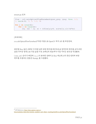 PAGE 32
stream.py 일부
flow = cv2.calcOpticalFlowFarneback(prev_gray, gray, None, 0.5,
1, max(w,h), 3, 5, 1.2, 0)
for j in range(h):
for i in range(w):
[ny, nx] = [y, x] + ((flow[y:y+h, x:x+w][j,i])/(w*h))
[에러처리]
cv2.calcOpticalFlowFarneback8
이란 이름으로 OpenCV 에서 API 를 제공한다.
리턴된 flow 값은 프레임 각 픽셀 값에 대한 벡터를 리턴하므로 영역안의 벡터를 모두 더한
값을 주어진 영역으로 나눈 값을 이전 프레임의 좌표에서 이동 시키는 방식을 적용했다.
( row, col ) 순이기 때문에 ( x, y )가 뒤바뀐 상태이고 flow 매트릭스의 특정 영역에 대한
벡터를 추출하는 방법은 Numpy 를 사용했다.
8
API Reference http://docs.opencv.org/3.0-
beta/modules/video/doc/motion_analysis_and_object_tracking.html#cv2.calcOpticalFlowFarneback
 