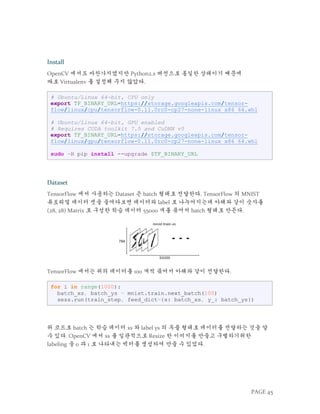 PAGE 45
Install
OpenCV 에서도 마찬가지였지만 Python2.x 버전으로 통일한 상태이기 때문에
따로 Virtualenv 를 설정해 주지 않았다.
# Ubuntu/Linux 64-bit, CPU only
export TF_BINARY_URL=https://storage.googleapis.com/tensor-
flow/linux/cpu/tensorflow-0.11.0rc0-cp27-none-linux_x86_64.whl
# Ubuntu/Linux 64-bit, GPU enabled
# Requires CUDA toolkit 7.5 and CuDNN v5
export TF_BINARY_URL=https://storage.googleapis.com/tensor-
flow/linux/gpu/tensorflow-0.11.0rc0-cp27-none-linux_x86_64.whl
sudo –H pip install --upgrade $TF_BINARY_URL
Dataset
TensorFlow 에서 사용하는 Dataset 은 batch 형태로 전달한다. TensorFlow 의 MNIST
튜토리얼 데이터 셋을 들여다보면 데이터와 label 로 나누어지는데 아래와 같이 숫자를
(28, 28) Matrix 로 구성한 학습 데이터 55000 개를 묶어서 batch 형태로 만든다.
TensorFlow 에서는 위의 데이터를 100 개씩 묶어서 아래와 같이 전달한다.
for i in range(1000):
batch_xs, batch_ys = mnist.train.next_batch(100)
sess.run(train_step, feed_dict={x: batch_xs, y_: batch_ys})
위 코드로 batch 는 학습 데이터 xs 와 label ys 의 투플 형태로 데이터를 전달하는 것을 알
수 있다. OpenCV 에서 xs 를 일관적으로 Resize 한 이미지를 만들고 구별하기위한
labeling 을 0 과 1 로 나타내는 벡터를 생성하여 만들 수 있었다.
 