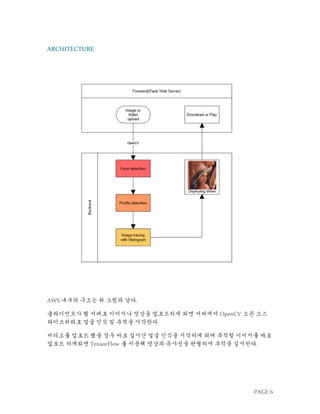 PAGE 6
ARCHITECTURE
AWS 내부의 구조는 위 그림과 같다.
클라이언트가 웹 서버로 이미지나 영상을 업로드하게 되면 서버에서 OpenCV 오픈 소스
라이브러리로 얼굴 인식 및 추적을 시작한다.
비디오를 업로드 했을 경우 바로 실시간 얼굴 인식을 시작하게 되며 추적할 이미지를 따로
업로드 하게되면 TensorFlow 를 이용해 영상과 유사성을 판별하여 추적을 실시한다.
 