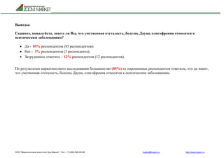 ООО "Маркетинговое агентство Зум Маркет" Тел.: +7 (495) 960-90-89 market@mazm.ru http://www.mazm.ru
Выводы:
Скажите, пожалуйста, знаете ли Вы, что умственная отсталость, болезнь Дауна, олигофрения относятся к
психическим заболеваниям?
 Да - 85% респондентов (85 респондентов);
 Нет - 3% респондентов (3 респондента);
 Затрудняюсь ответить – 12% респондентов (12 респондентов).
По результатам маркетингового исследования большинство (85%) из опрошенных респондентов ответили, что да знают,
что умственная отсталость, болезнь Дауна, олигофрения относятся к психическим заболеваниям.
 