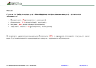 ООО "Маркетинговое агентство Зум Маркет" Тел.: +7 (495) 960-90-89 market@mazm.ru http://www.mazm.ru
Выводы:
Скажите, как бы Вы отнеслись, если в Вашей фирме/организации работали инвалиды с психическими
заболеваниями?
 Положительно - 4% респондентов (4 респондента);
 Отрицательно - 21% респондентов (21 респондент);
 Все равно - 68% респондентов (68 респондентов);
 Затрудняюсь ответить - 7% респондентов (7 респондентов).
По результатам маркетингового исследования большинство (68%) из опрошенных респондентов ответили, что им все
равно будут ли в их фирме/организации работать инвалиды с психическими заболеваниями.
 