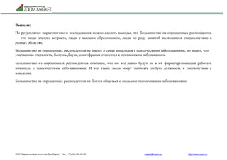 ООО "Маркетинговое агентство Зум Маркет" Тел.: +7 (495) 960-90-89 market@mazm.ru http://www.mazm.ru
Выводы:
По результатам маркетингового исследования можно сделать выводы, что большинство из опрошенных респондентов
— это люди зрелого возраста, люди с высшим образованием, люди по роду занятий являющиеся специалистами в
разных областях.
Большинство из опрошенных респондентов не имеют в семье инвалидов с психическими заболеваниями, но знают, что
умственная отсталость, болезнь Дауна, олигофрения относятся к психическим заболеваниям.
Большинство из опрошенных респондентов ответили, что им все равно будут ли в их фирме/организации работать
инвалиды с психическими заболеваниями. И что такие люди могут занимать любую должность в соответствии с
навыками.
Большинство из опрошенных респондентов не боятся общаться с людьми с психическими заболеваниями.
 