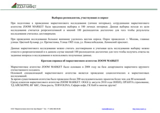 ООО "Маркетинговое агентство Зум Маркет" Тел.: +7 (495) 960-90-89 market@mazm.ru http://www.mazm.ru
Выборка респондентов, участвующих в опросе
При подготовке к проведению маркетингового исследования (личное интервью), сотрудниками маркетингового
агентства ZOOM MARKET была предложена выборка в 100 личных интервью. Данная выборка исходя из цели
исследования считается репрезентативной и мнений 100 респондентов достаточно для того чтобы результаты
исследования считались достоверными.
При проведении исследования большое внимание уделялось местам опроса. Опрос проводился: г. Москва, главные
улицы: Цветной бульвар, ул. Пречистенка, Улица 1905 года, ул. Новослободская, Ленинский проспект.
Данные маркетингового исследования можно считать достоверными и учитывая цель исследования выборку можно
отнести к репрезентативной и в данном случае мнений 100 респондентов достаточно для того чтобы получить ответы на
заданные вопросы в исследовании и использовать полученные данные.
Краткая справка об маркетинговом агентстве ZOOM MARKET
Маркетинговое агентство ZOOM MARKET было основано в 2008 году на базе департамента маркетинга крупного
отечественного холдинга.
Основной специализацией маркетингового агентства является проведение социологических и маркетинговых
исследований.
За время существования агентства было проведено более 200 исследовательских проектов более чем для 80 компаний.
Среди клиентов маркетингового агентства ZOOM MARKET: OGGI (с августа 2010 года OODJI), ОРАНТА страхование,
ТД АЙСБЕРРИ, ФГ БКС, Окна роста, TERVOLINA, Сафари кофе, ГК КиН и многие другие!
 