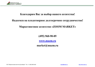 ООО "Маркетинговое агентство Зум Маркет" Тел.: +7 (495) 960-90-89 market@mazm.ru http://www.mazm.ru
Благодарим Вас за выбор нашего агентства!
Надеемся на плодотворное долгосрочное сотрудничество!
Маркетинговое агентство «ZOOM MARKET»
(495) 960-90-89
www.mazm.ru
market@mazm.ru
 