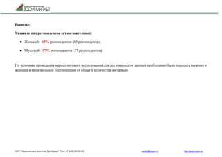ООО "Маркетинговое агентство Зум Маркет" Тел.: +7 (495) 960-90-89 market@mazm.ru http://www.mazm.ru
Выводы:
Укажите пол респондентов (самостоятельно):
 Женский- 63% респондентов (63 респондента);
 Мужской- 37% респондентов (37 респондентов).
По условиям проведения маркетингового исследования для достоверности данных необходимо было опросить мужчин и
женщин в произвольном соотношении от общего количества интервью.
 