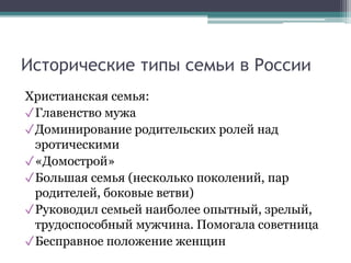Исторические типы семьи в России
Христианская семья:
✓Главенство мужа
✓Доминирование родительских ролей над
эротическими
✓«Домострой»
✓Большая семья (несколько поколений, пар
родителей, боковые ветви)
✓Руководил семьей наиболее опытный, зрелый,
трудоспособный мужчина. Помогала советница
✓Бесправное положение женщин
 
