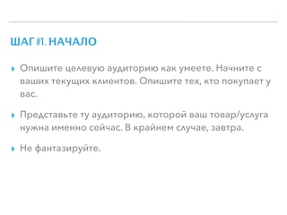 ШАГ #1. НАЧАЛО
▸ Опишите целевую аудиторию как умеете. Начните с
ваших текущих клиентов. Опишите тех, кто покупает у
вас.
▸ Представьте ту аудиторию, которой ваш товар/услуга
нужна именно сейчас. В крайнем случае, завтра.
▸ Не фантазируйте.
 