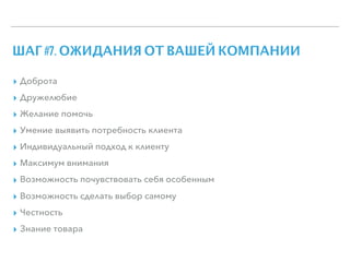 ШАГ #7. ОЖИДАНИЯ ОТ ВАШЕЙ КОМПАНИИ
▸ Доброта
▸ Дружелюбие
▸ Желание помочь
▸ Умение выявить потребность клиента
▸ Индивидуальный подход к клиенту
▸ Максимум внимания
▸ Возможность почувствовать себя особенным
▸ Возможность сделать выбор самому
▸ Честность
▸ Знание товара
 