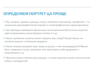 ОПРЕДЕЛЯЕМ ПОРТРЕТ ЦА ПРОЩЕ
1. Пол, возраст, уровень дохода, статус, семейное положение, профессия — т.е.
социально-демографический портрет и психографические характеристики;
2. Где проводит свободное время ваша потенциальная ЦА (в каких соцсетях
зарегистрированы, какие форумы читают и т.д.)
3. Какие проблемы клиента может закрыть ваш товар? Какую «боль» он
пытается решить с помощью продукта.
4. Какие эмоции вызывает ваш товар ли услуга, с чем ассоциируется? Может
быть, повышает статус, позволяет ему чувствовать себя здоровым и
спортивным и т.д.
5. Причины купить именно ваш продукт, а также причины купить аналогичный
товар у конкурентов.
 