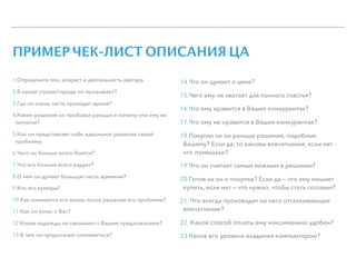 ПРИМЕР ЧЕК-ЛИСТ ОПИСАНИЯ ЦА
1.Определите пол, возраст и деятельность аватара
2.В какой стране/городе он проживает?
3.Где он очень часто проводит время?
4.Какие решения он пробовал раньше и почему они ему не
помогли?
5.Как он представляет себе идеальное решение своей
проблемы
6.Чего он больше всего боится?
7.Что его больше всего радует?
8.О чем он думает большую часть времени?
9.Кто его кумиры?
10.Как изменится его жизнь после решения его проблемы?
11.Как он узнал о Вас?
12.Какие надежды он связывает с Вашим предложением?
13.В чем он продолжает сомневаться?
14.Что он думает о цене?
15.Чего ему не хватает для полного счастья?
16.Что ему нравится в Ваших конкурентах?
17.Что ему не нравится в Ваших конкурентах?
18.Покупал ли он раньше решения, подобные
Вашему? Если да, то каковы впечатления, если нет -
что помешало?
19.Что он считает самым важным в решении?
20.Готов ли он к покупке? Если да — что ему мешает
купить, если нет — что нужно, чтобы стать готовым?
21. Что всегда производит на него отталкивающее
впечатление?
22. Какой способ оплаты ему максимально удобен?
23.Каков его уровень владения компьютером?
 
