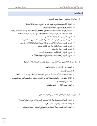 ‫العلمي‬ ‫البحث‬‫مجال‬ ‫في‬ ‫ات‬‫ر‬‫القد‬‫بناء‬‫مشروع‬‫حومة‬‫ر‬‫محمد‬ ‫وسام‬.‫د‬
2
:‫النشاطات‬
0.‫أعداد‬54‫من‬‫ب‬‫ر‬‫مد‬‫يس‬‫ر‬‫التد‬‫هيئة‬ ‫اعضاء‬
a.‫اختيار‬54‫إيجابية‬ ‫طاقة‬‫وعنده‬ ‫يب‬‫ر‬‫التد‬ ‫على‬‫قادر‬‫متميز‬ ‫يس‬‫ر‬‫تد‬‫هيئة‬‫عضو‬
b.‫بين‬‫ر‬‫املد‬ ‫يب‬‫ر‬‫لتد‬‫متميز‬‫يب‬‫ر‬‫تد‬‫مركز‬ ‫مع‬‫التنسيق‬
c.‫بريطانيا‬‫او‬ ‫أسبانيا‬‫مثل‬‫وبية‬‫ر‬‫االو‬‫الجامعات‬‫من‬ ‫جامعة‬ ‫في‬‫الدولية‬‫عات‬‫و‬‫املشر‬‫مكاتب‬‫أحد‬ ‫مع‬‫التنسيق‬
‫ع‬‫و‬‫املشر‬‫من‬‫كبير‬‫عدد‬‫عندها‬‫والتي‬.‫محددة‬ ‫حقائب‬ ‫على‬‫بين‬‫ر‬‫املد‬ ‫يب‬‫ر‬‫تد‬‫اجل‬‫من‬‫الدولية‬‫ات‬
d.‫بين‬‫ر‬‫املد‬ ‫يب‬‫ر‬‫تد‬‫في‬‫العلمي‬ ‫البحث‬‫ة‬‫ر‬‫إدا‬‫مجال‬
e.‫بين‬‫ر‬‫املد‬ ‫يب‬‫ر‬‫تد‬‫في‬‫دولية‬‫يع‬‫ر‬‫(مشا‬ ‫العلمي‬‫البحث‬‫عوملة‬‫مجال‬-)‫دولية‬‫مجالت‬ ‫في‬‫نشر‬
f.‫بين‬‫ر‬‫املد‬ ‫يب‬‫ر‬‫تد‬‫في‬‫مثل‬‫الدولية‬ ‫البحثية‬ ‫يع‬‫ر‬‫املشا‬‫ة‬‫ر‬‫إدا‬‫مجال‬H2020)‫وبي‬‫ر‬‫االو‬‫(االتحاد‬
g.‫بين‬‫ر‬‫املد‬ ‫يب‬‫ر‬‫تد‬‫في‬‫البحثية‬‫يع‬‫ر‬‫املشا‬‫مقترحات‬ ‫كتابة‬‫مجال‬
h.‫بين‬‫ر‬‫املد‬ ‫يب‬‫ر‬‫تد‬‫بحثية‬‫ق‬‫فر‬‫بناء‬ ‫في‬
i.‫بين‬‫ر‬‫املد‬ ‫يب‬‫ر‬‫تد‬‫كتابة‬‫كيفية‬‫في‬‫وتقييم‬‫وعرض‬‫البحوث‬
j.‫بين‬‫ر‬‫املد‬ ‫يب‬‫ر‬‫تد‬‫في‬.‫لألداء‬‫ومتابعة‬‫تقييم‬‫في‬‫التقنية‬‫استخدام‬‫مجال‬
5.‫ات‬‫ر‬‫قد‬‫بناء‬044‫عضو‬‫البحثي‬‫يع‬‫ر‬‫املشا‬ ‫مجال‬‫في‬‫يس‬‫ر‬‫التد‬‫هيئة‬‫البحوث‬ ‫ة‬‫ر‬‫إدا‬‫و‬ ‫ة‬
a.‫الجامعة‬‫موقع‬ ‫في‬ ‫ات‬‫ر‬‫الدو‬‫عن‬ ‫اإلعالن‬
b.‫بين‬‫ر‬‫املتد‬‫تحديد‬
c.‫يب‬‫ر‬‫تد‬ ‫ليتم‬ ‫ي‬‫ر‬‫دو‬‫بشكل‬ ‫ات‬‫ر‬‫الدو‬‫تقديم‬044‫احدة‬‫و‬ ‫سنة‬‫خالل‬ ‫يس‬‫ر‬‫تد‬‫هيئة‬ ‫عضو‬
d.‫وتطويرها‬ ‫ات‬‫ر‬‫الدو‬‫لتقييم‬ ‫بين‬‫ر‬‫املتد‬‫و‬ ‫بين‬‫ر‬‫املد‬‫يس‬‫ر‬‫التد‬‫هيئة‬‫بأعضاء‬ ‫ي‬‫ر‬‫دو‬‫ملتقى‬ ‫إقامة‬
.‫الفاعلية‬‫يادة‬‫ز‬‫لتاكيد‬
e.‫إلكتر‬ ‫موقع‬ ‫إعداد‬‫ع‬‫و‬‫باملشر‬ ‫خاص‬‫وني‬
9.‫العلمي‬‫البحث‬‫ة‬‫ر‬‫بإدا‬ ‫خاصة‬ ‫الذاتي‬‫للتعلم‬ ‫مصادر‬‫توفير‬
a.‫الجامعة‬‫موقع‬ ‫في‬‫لتوضع‬‫يبية‬‫ر‬‫التد‬ ‫الحقائب‬‫كل‬ ‫ل‬‫حو‬ ‫مختصرة‬‫كتيبات‬ ‫إعداد‬
b.‫املعرفة‬‫لنشر‬ ‫ومطويات‬ ‫ملصقات‬ ‫إعداد‬
c.‫لها‬ ‫الدعم‬‫وجلب‬ ‫البحثية‬‫يع‬‫ر‬‫املشا‬ ‫ة‬‫ر‬‫إدا‬‫كيفية‬ ‫ل‬‫حو‬ ‫قصيرة‬ ‫أفالم‬ ‫إعداد‬
 