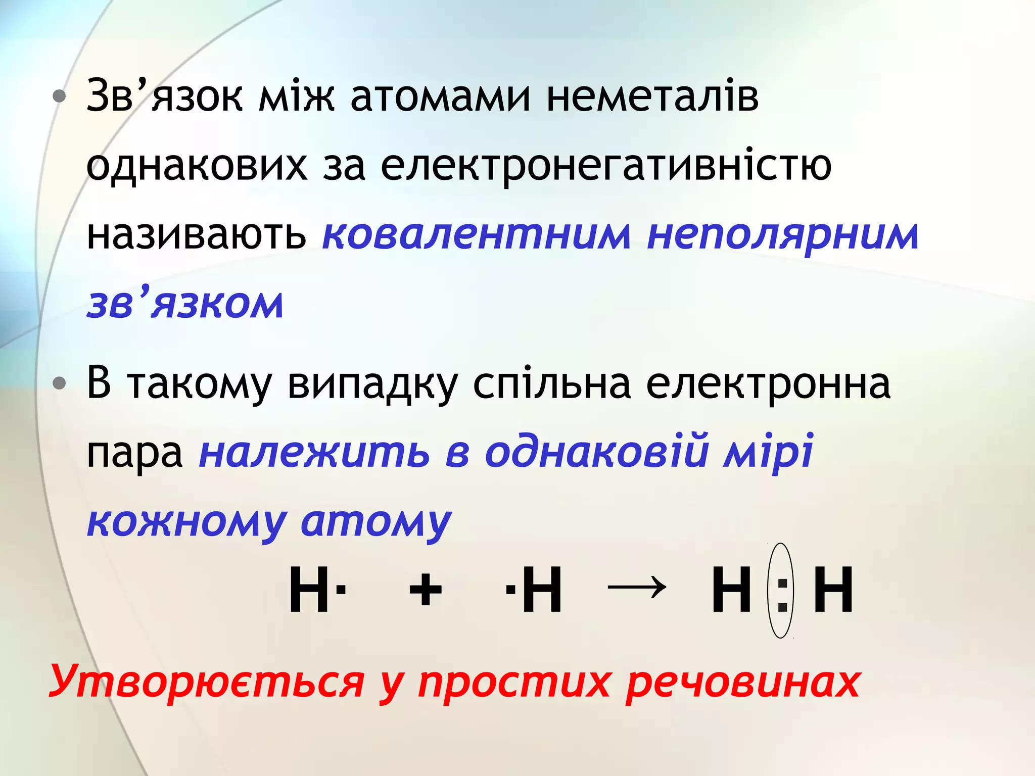 • Зв’язок між атомами неметалів
однакових за електронегативністю
називають ковалентним неполярним
зв’язком
• В такому випадку спільна електронна
пара належить в однаковій мірі
кожному атому
Утворюється у простих речовинах
Н· ·Н+ → Н : Н
 