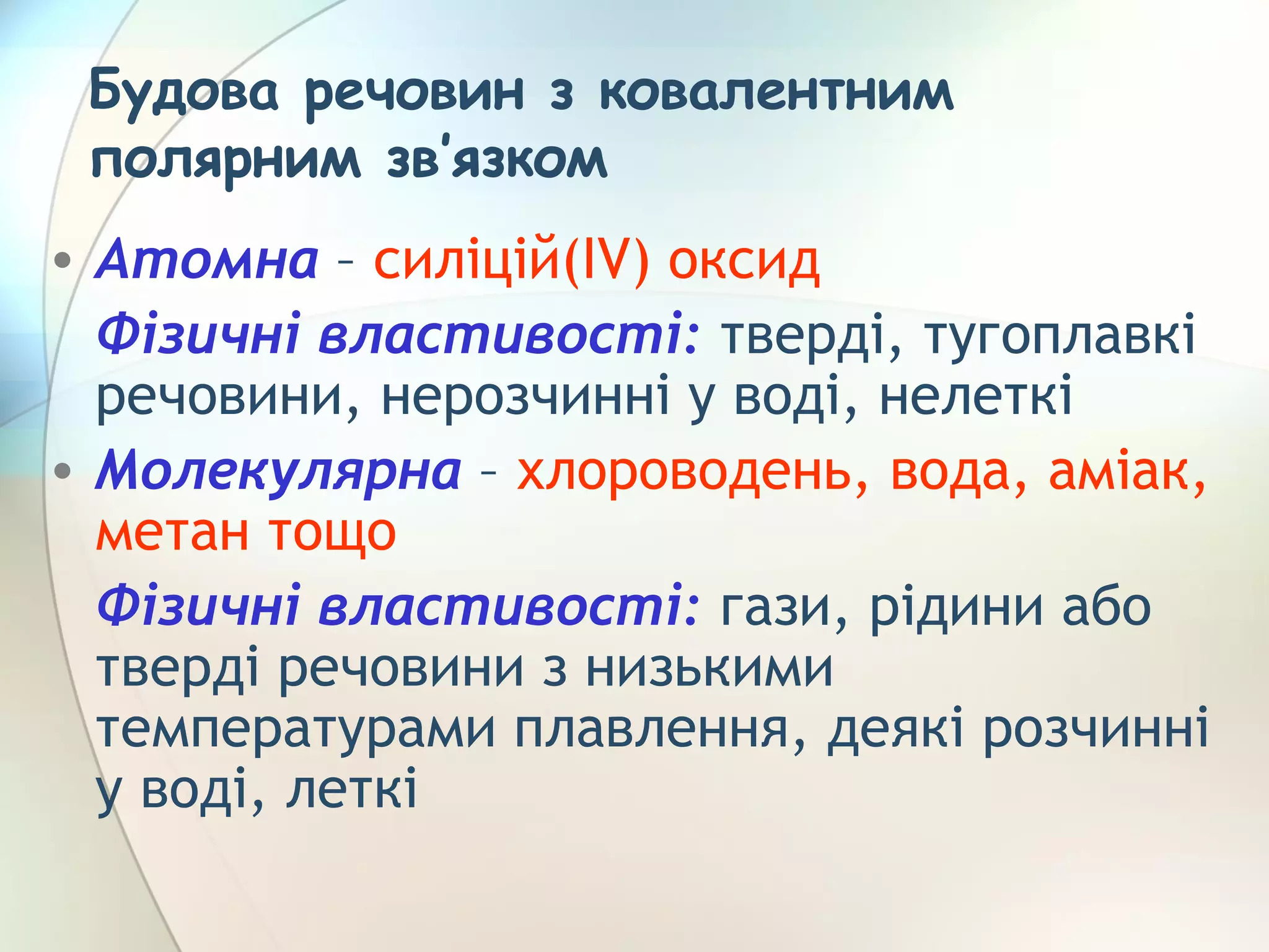 Будова речовин з ковалентним
полярним зв’язком
• Атомна – силіцій(ІV) оксид
Фізичні властивості: тверді, тугоплавкі
речовини, нерозчинні у воді, нелеткі
• Молекулярна – хлороводень, вода, аміак,
метан тощо
Фізичні властивості: гази, рідини або
тверді речовини з низькими
температурами плавлення, деякі розчинні
у воді, леткі
 