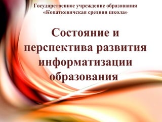 Государственное учреждение образования
«Копаткевичская средняя школа»
Состояние и
перспектива развития
информатизации
образования
 
