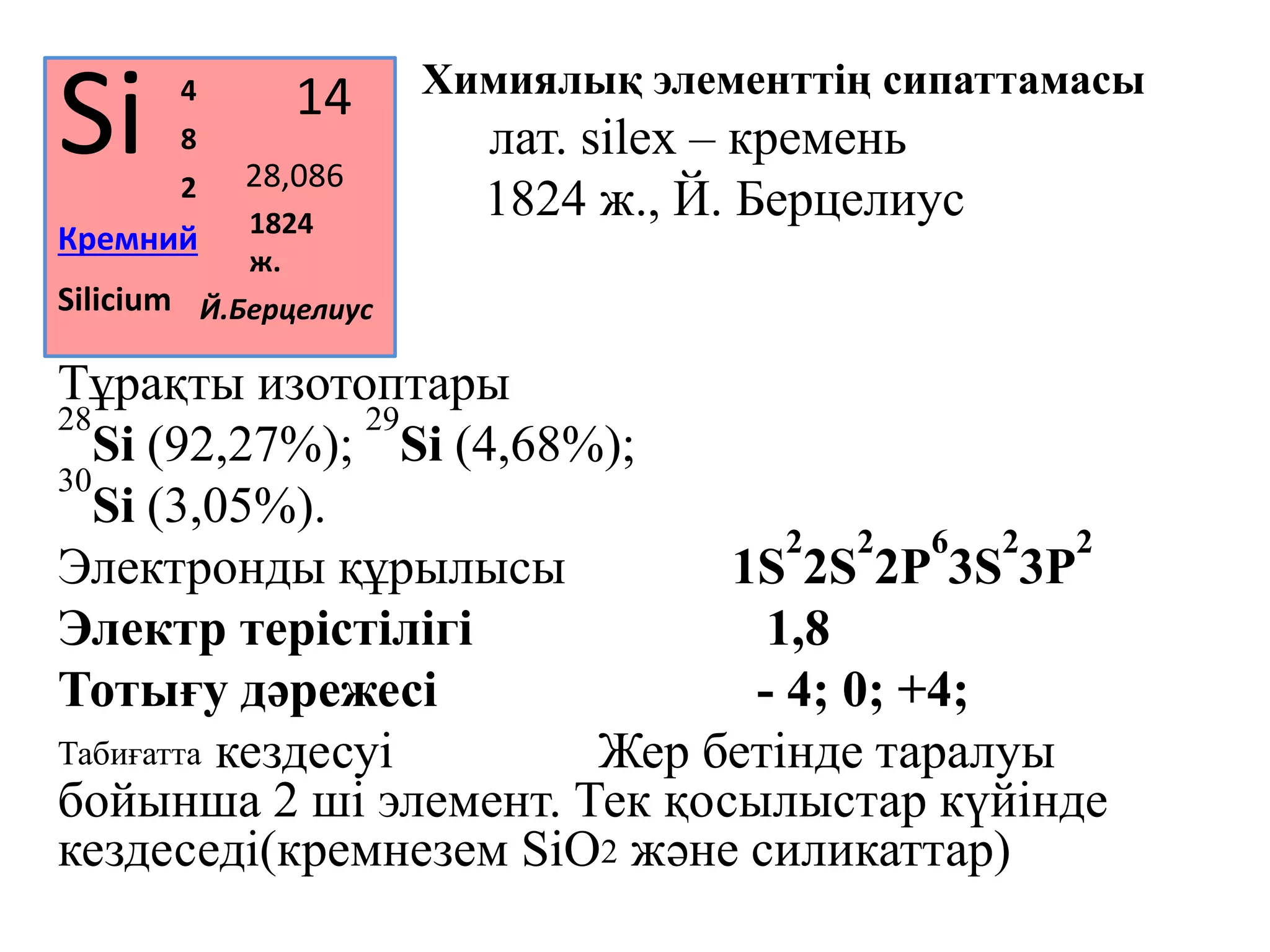 Химиялық элементтің сипаттамасы
Атауы лат. silex – кремень
Ашылуы 1824 ж., Й. Берцелиус
Тұрақты изотоптары
28
Si (92,27%);
29
Si (4,68%);
30
Si (3,05%).
Электронды құрылысы 1S
2
2S
2
2P
6
3S
2
3P
2
Электр терістілігі 1,8
Тотығу дәрежесі - 4; 0; +4;
Табиғатта кездесуі Жер бетінде таралуы
бойынша 2 ші элемент. Тек қосылыстар күйінде
кездеседі(кремнезем SiO2 және силикаттар)
Si
Кремний
14
28,0862
8
4
Silicium
1824
ж.
Й.Берцелиус
 