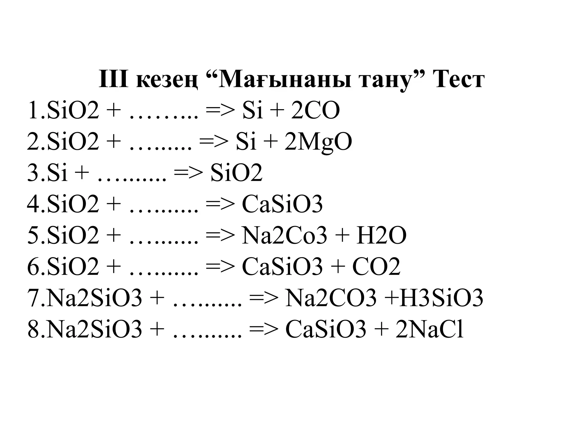 III кезең “Мағынаны тану” Тест
1.SiO2 + ……... => Si + 2CO
2.SiO2 + …...... => Si + 2MgO
3.Si + …....... => SiO2
4.SiO2 + …....... => CaSiO3
5.SiO2 + …....... => Na2Co3 + H2O
6.SiO2 + …....... => CaSiO3 + CO2
7.Na2SiO3 + …....... => Na2CO3 +H3SiO3
8.Na2SiO3 + …....... => CaSiO3 + 2NaCl
 
