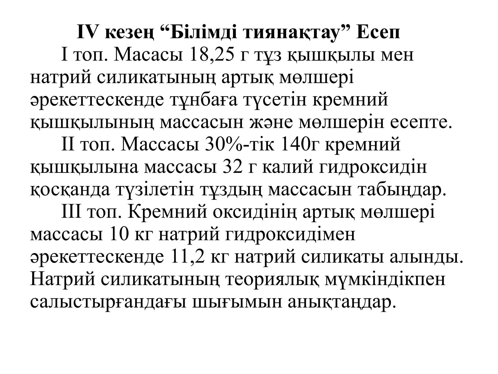 IV кезең “Білімді тиянақтау” Есеп
I топ. Масасы 18,25 г тұз қышқылы мен
натрий силикатының артық мөлшері
әрекеттескенде тұнбаға түсетін кремний
қышқылының массасын және мөлшерін есепте.
II топ. Массасы 30%-тік 140г кремний
қышқылына массасы 32 г калий гидроксидін
қосқанда түзілетін тұздың массасын табыңдар.
ІІІ топ. Кремний оксидінің артық мөлшері
массасы 10 кг натрий гидроксидімен
әрекеттескенде 11,2 кг натрий силикаты алынды.
Натрий силикатының теориялық мүмкіндікпен
салыстырғандағы шығымын анықтаңдар.
 