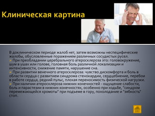 В доклиническом периоде жалоб нет, затем возможны неспецифические
жалобы, обусловленные поражением различных сосудистых русел.
 При преобладании церебрального атеросклероза это: головокружение,
шум в ушах или голове, головная боль различной локализации и
интенсивности, снижение памяти, нарушение сна.
 При развитии венечного атеросклероза: чувство дискомфорта и боль в
области сердца с развитием синдрома стенокардии, сердцебиение, перебои
в работе сердца, редкий пульс, плохая переносимость физической нагрузки.
 При наличии атеросклероза нижних конечностей - ощущение слабости,
боль и парастезии в нижних конечностях, особенно при ходьбе, "синдром
перемежающейся хромоты" при подъеме в гору, похолодание и "зябкость"
стоп.
 