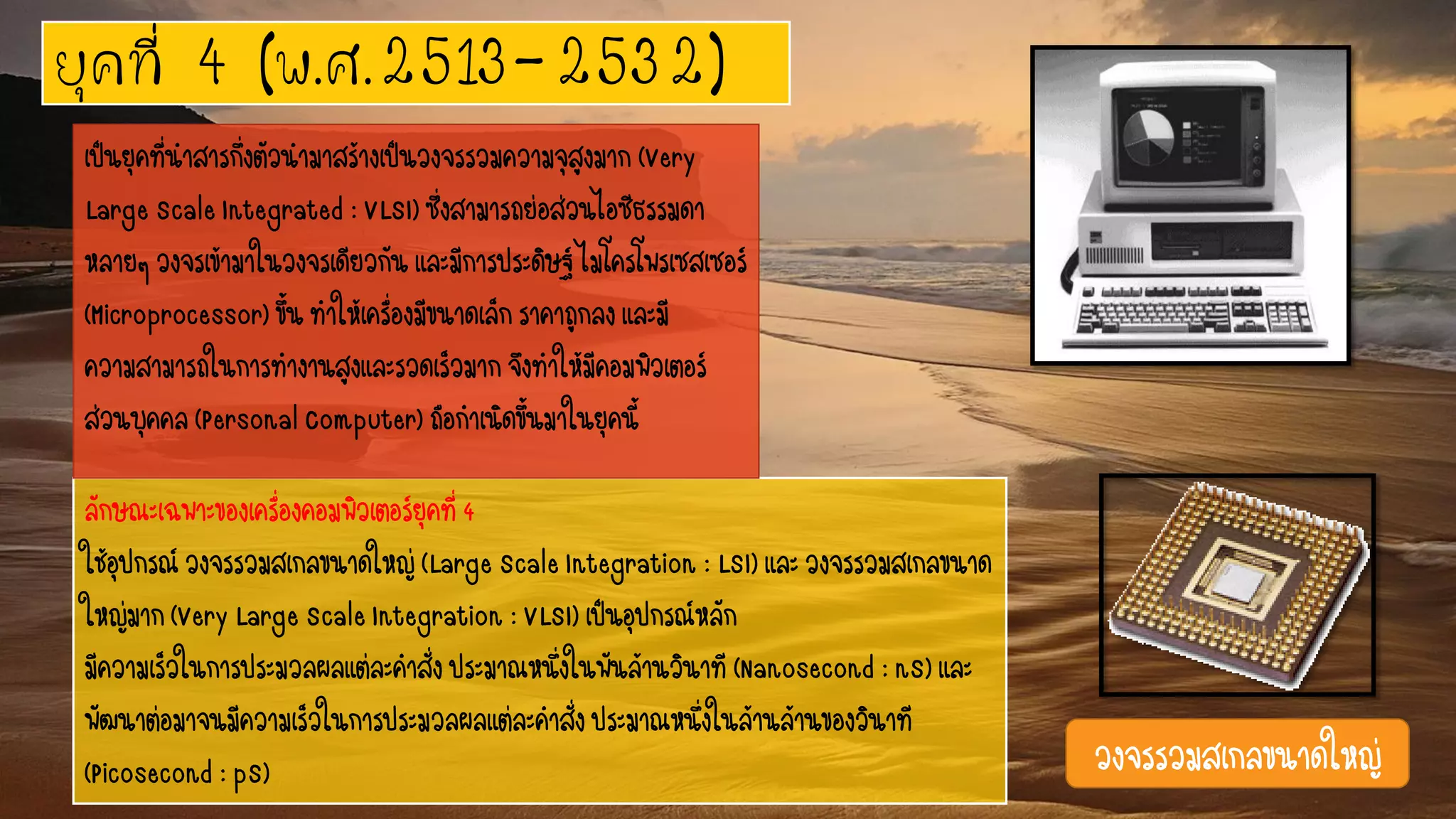 ยุคที่ 4 (พ.ศ.2513-2532)
ลักษณะเฉพาะของเครื่องคอมพิวเตอร์ยุคที่4
ใช้อุปกรณ์วงจรรวมสเกลขนาดใหญ่(LargeScaleIntegration:LSI)และวงจรรวมสเกลขนาด
ใหญ่มาก(VeryLargeScaleIntegration:VLSI)เป็นอุปกรณ์หลัก
มีความเร็วในการประมวลผลแต่ละคาสั่งประมาณหนึ่งในพันล้านวินาที(Nanosecond:nS)และ
พัฒนาต่อมาจนมีความเร็วในการประมวลผลแต่ละคาสั่งประมาณหนึ่งในล้านล้านของวินาที
(Picosecond:pS)
เป็นยุคที่นาสารกึ่งตัวนามาสร้างเป็นวงจรรวมความจุสูงมาก (Very
LargeScaleIntegrated:VLSI)ซึ่งสามารถย่อส่วนไอซีธรรมดา
หลายๆวงจรเข้ามาในวงจรเดียวกันและมีการประดิษฐ์ไมโครโพรเซสเซอร์
(Microprocessor)ขึ้นทาให้เครื่องมีขนาดเล็กราคาถูกลงและมี
ความสามารถในการทางานสูงและรวดเร็วมากจึงทาให้มีคอมพิวเตอร์
ส่วนบุคคล(PersonalComputer)ถือกาเนิดขึ้นมาในยุคนี้
วงจรรวมสเกลขนาดใหญ่
 