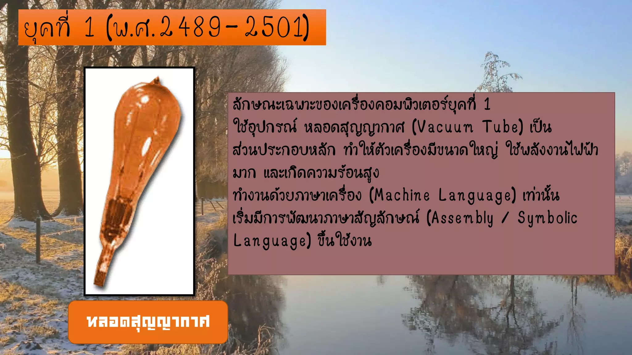 ยุคที่ 1 (พ.ศ.2489-2501)
ลักษณะเฉพาะของเครื่องคอมพิวเตอร์ยุคที่ 1
ใช้อุปกรณ์ หลอดสุญญากาศ (Vacuum Tube) เป็น
ส่วนประกอบหลัก ทาให้ตัวเครื่องมีขนาดใหญ่ ใช้พลังงานไฟฟ้า
มาก และเกิดความร้อนสูง
ทางานด้วยภาษาเครื่อง (Machine Language) เท่านั้น
เริ่มมีการพัฒนาภาษาสัญลักษณ์ (Assembly / Symbolic
Language) ขึ้นใช้งาน
หลอดสุญญากาศ
 