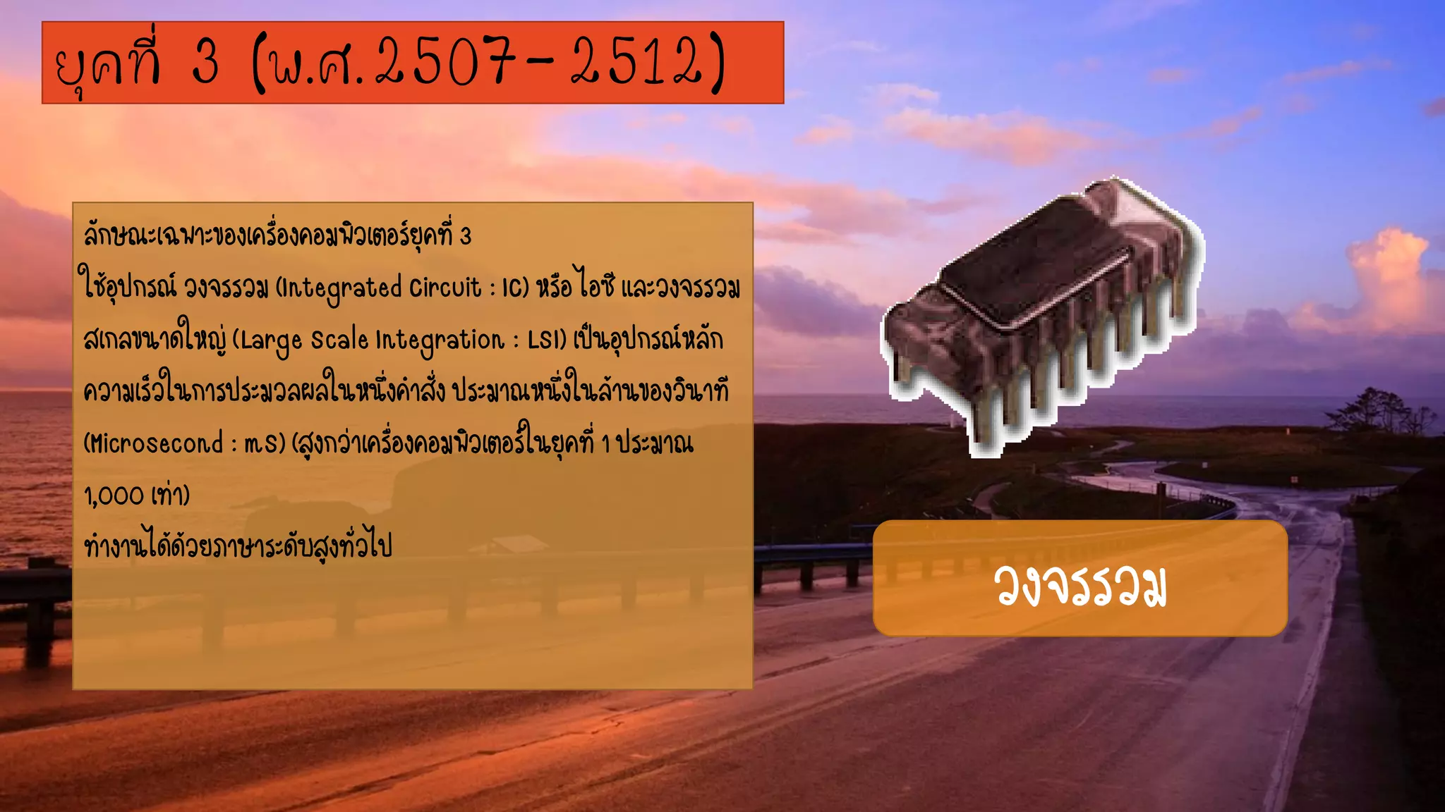 ลักษณะเฉพาะของเครื่องคอมพิวเตอร์ยุคที่3
ใช้อุปกรณ์วงจรรวม(IntegratedCircuit:IC)หรือไอซีและวงจรรวม
สเกลขนาดใหญ่(LargeScaleIntegration:LSI)เป็นอุปกรณ์หลัก
ความเร็วในการประมวลผลในหนึ่งคาสั่งประมาณหนึ่งในล้านของวินาที
(Microsecond:mS)(สูงกว่าเครื่องคอมพิวเตอร์ในยุคที่1ประมาณ
1,000เท่า)
ทางานได้ด้วยภาษาระดับสูงทั่วไป
ยุคที่ 3 (พ.ศ.2507-2512)
วงจรรวม
 