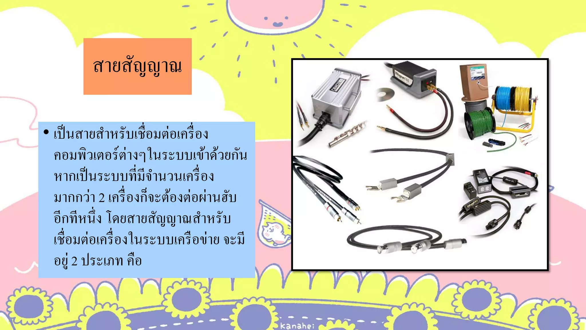 สายสัญญาณ
• เป็นสายสาหรับเชื่อมต่อเครื่อง
คอมพิวเตอร์ต่างๆในระบบเข้าด้วยกัน
หากเป็นระบบที่มีจานวนเครื่อง
มากกว่า 2 เครื่องก็จะต้องต่อผ่านฮับ
อีกทีหนึ่ง โดยสายสัญญาณสาหรับ
เชื่อมต่อเครื่องในระบบเครือข่าย จะมี
อยู่ 2 ประเภท คือ
 