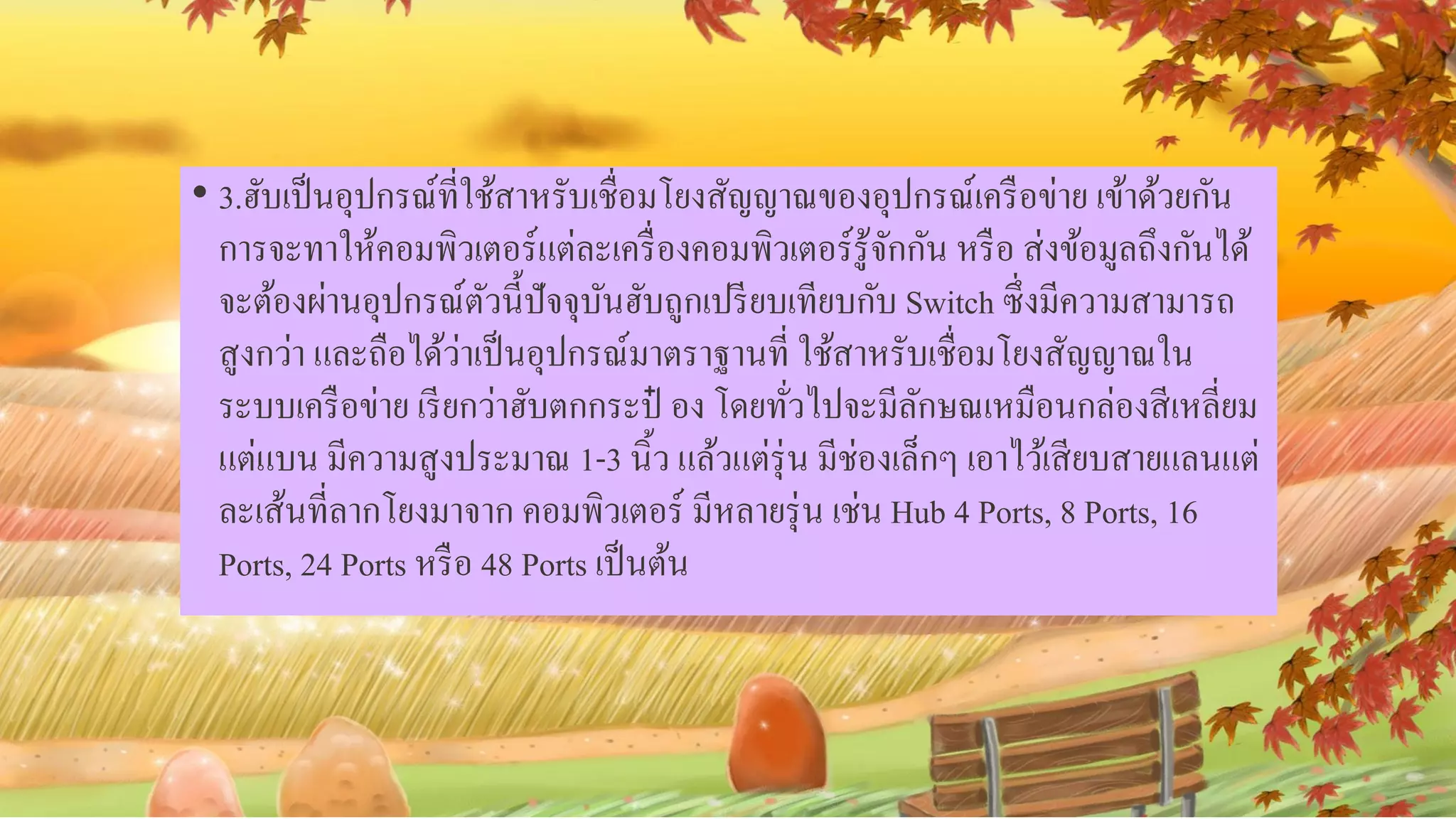 • 3.ฮับเป็นอุปกรณ์ที่ใช้สาหรับเชื่อมโยงสัญญาณของอุปกรณ์เครือข่าย เข้าด้วยกัน
การจะทาให้คอมพิวเตอร์แต่ละเครื่องคอมพิวเตอร์รู้จักกัน หรือ ส่งข้อมูลถึงกันได้
จะต้องผ่านอุปกรณ์ตัวนี้ปัจจุบันฮับถูกเปรียบเทียบกับ Switch ซึ่งมีความสามารถ
สูงกว่า และถือได้ว่าเป็นอุปกรณ์มาตราฐานที่ ใช้สาหรับเชื่อมโยงสัญญาณใน
ระบบเครือข่าย เรียกว่าฮับตกกระป๋ อง โดยทั่วไปจะมีลักษณเหมือนกล่องสีเหลี่ยม
แต่แบน มีความสูงประมาณ 1-3 นิ้ว แล้วแต่รุ่น มีช่องเล็กๆ เอาไว้เสียบสายแลนแต่
ละเส้นที่ลากโยงมาจาก คอมพิวเตอร์ มีหลายรุ่น เช่น Hub 4 Ports, 8 Ports, 16
Ports, 24 Ports หรือ 48 Ports เป็นต้น
 