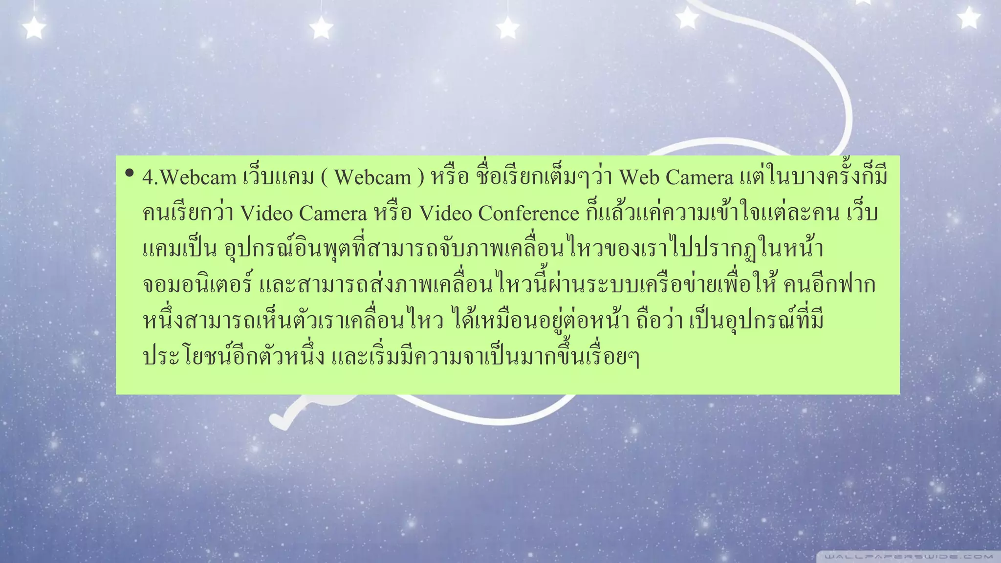 • 4.Webcam เว็บแคม ( Webcam ) หรือ ชื่อเรียกเต็มๆว่า Web Camera แต่ในบางครั้งก็มี
คนเรียกว่า Video Camera หรือ Video Conference ก็แล้วแค่ความเข้าใจแต่ละคน เว็บ
แคมเป็น อุปกรณ์อินพุตที่สามารถจับภาพเคลื่อนไหวของเราไปปรากฏในหน้า
จอมอนิเตอร์ และสามารถส่งภาพเคลื่อนไหวนี้ผ่านระบบเครือข่ายเพื่อให้ คนอีกฟาก
หนึ่งสามารถเห็นตัวเราเคลื่อนไหว ได้เหมือนอยู่ต่อหน้า ถือว่า เป็นอุปกรณ์ที่มี
ประโยชน์อีกตัวหนึ่ง และเริ่มมีความจาเป็นมากขึ้นเรื่อยๆ
 
