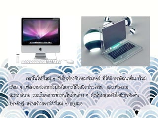 เทคโนโลยีใหม่ ๆ ที่เกี่ยวข้องกับคอมพิวเตอร์ ที่ได้มีการพัฒนาขึ้นมาใหม่
เรื่อย ๆ เพื่อความสะดวกสะบายในการใช้ในชีวิตประจาวัน และเพื่อความ
สะดวกสบาย รวดเร็วต่อการทางานในด้านต่าง ๆ ดังนั้นมนุษย์จึงได้มีการคิดค้น
ประดิษฐ์ หรือสร้างสรรค์สิ่งใหม่ ๆ อยู่เสมอ
 