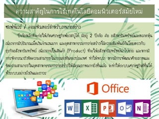 ซอฟท์แวร์ / คอมพิวเตอร์สาหรับงานก่อสร้าง
ปัจจัยหลักที่จะก่อให้เกิดเศรษฐกิจฟองสบู่ได้ มีอยู่ 2 ปัจจัย คือ อสังหาริมทรัพย์และตลาดหุ้น
เนื่องจากมีปริมาณเม็ดเงินจานวนมาก และอุตสาหกรรมการก่อสร้างก็มีความสัมพันธ์กันโดยตรงกับ
ธุรกิจอสังหาริมทรัพย์ เนื่องจากเป็นสินค้า (Product) ที่จะให้อสังหาริมทรัพย์นาไปขาย และหากมี
การพิจารณาถึงขีดความสามารถในการแข่งขันของประเทศ ทาให้พบว่า หากมีการพัฒนาศักยภาพและ
ขีดความสามารถในอุตสาหกรรมการก่อสร้างให้มีคุณภาพมากยิ่งขึ้นแล้ว จะทาให้ระบบเศรษฐกิจดีขึ้นได้
ทั้งระบบอย่างยั่งยืนและถาวร
ความสาคัญในการใช้๶ทคโนโลยีคอมพิว๶ตอร์สมัยใหม่
 