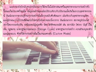 และความจริงยังกลับพบว่าปริมาณการใช้๶ทคโนโลยีสารสȨทศในอุตสาหกรรมการก่อสร้างทั่ว
โลกและในประเทศไทยนั้น มีอยู่ค่อนข้างน้อยเมื่อเปรียบเทียบกับปริมาณเม็ดเงินในระบบอุตสาหกรรม
นี้ อันเนื่องมาจากความรู้ด้านการก่อสร้างนั้นมีความสลับซับซ้อนมาก เมื่อเทียบกับอุตสาหกรรมอื่นๆ
และมีลักษณะการทางานที่ผันแปรไปตามปัจจัยต่างๆของโครงการ อันเนื่องมาจาก สภาพภูมิประเทศ
สถาปัตยกรรมท้องถิ่น รสนิยมของผู้อยู่อาศัย วัสดุ วิชาชีพหลายมิติ เช่น สถาปนิก วิศวกร บัญชี เป็น
ต้น กฎหมาย มาตรฐานการออกแบบ (Design Code) มาตรฐานการก่อสร้าง ความชานาญของช่าง
และผู้ออกแบบ ซึ่งทาให้การก่อสร้างนั้นเป็นงานเฉพาะตัว (Custom Made)
 