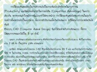 การใช้คอมพิวเตอร์ช่วยในการทางานจึงเป็นการเพิ่มประสิทธิภาพในการทางาน
(Productivity) และขีดความสามารถในการแข่งขัน (Competitive Advantage) ในคราว
เดียวกัน หากทุกคนเข้าใจหลักการนี้แล้วจะทาให้ตระหนักว่า การใช้คอมพิวเตอร์มาช่วยทางานในธุรกิจ
ก่อสร้างนั้นมีความจาเป็นอย่างมาก เนื่องจากมีปริมาณเม็ดเงินจานวนมาก ทาให้สามารถประหยัดเงินได้
ทันที
ซึ่งระบบ CAD (Computer Aided Design) ที่เอาไว้ช่วยสาหรับการเขียนแบบ ก็มีการ
วิวัฒนาการพอแยกได้เป็น 3 ยุค ดังนี้
1
- ยุคแรก การเขียนแบบด้วยมือลงบนกระดาษ ซึ่งมีข้อจากัดมากไม่สะดวกในการปรับปรุงแบบ ซึ่งเป็นการเขียน
แบบ 2 มิติ คือ เป็นรูปด้าน รูปตัด แปลนอาคาร
– ยุคที่สอง เขียนแบบด้วยโปรแกรม CAD ซึ่งยุคนี้เริ่มได้มาประมาณ 20 ปี แล้ว และปัจจุบันการทางานเกือบ
100 % ในการเรียน การสอน การทางานในวงการก่อสร้างไทยยังใช้ระบบนี้อยู่ ทาให้มีปัญหาเรื่องการเชื่อมโยงข้อมูล
กับระบบอื่นๆ เนื่องจากเป็นแค่การเขียนแบบแต่อย่างเดียว และทาให้การทางานขาดการเชื่อมต่อไปยังระบบอื่น ทาให้
โปรแกรม CAD เป็นเพียงเครื่องมือสาหรับพนักงานเขียนแบบอย่างเดียวเท่านั้น สาหรับผู้จัดการโครงการ เจ้าของ
โครงการ หรือ สถาปนิกเอง จึงไม่ค่อยให้ความสาคัญกับคอมพิวเตอร์เท่าที่ควร
 
