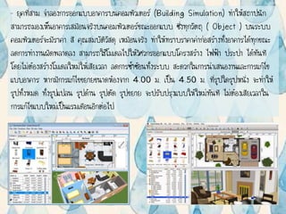 – ยุคที่สาม จาลองการออกแบบอาคารบนคอมพิวเตอร์ (Building Simulation) ทาให้สถาปนิก
สามารถมองเห็นอาคารเสมือนจริงบนคอมพิวเตอร์ขณะออกแบบ ซึ่งทุกวัตถุ ( Object ) บนระบบ
คอมพิวเตอร์จะมีราคา สี คุณสมบัติวัสดุ เหมือนจริง ทาให้ทราบราคาค่าก่อสร้างทั้งอาคารได้ทุกขณะ
ลดการทางานผิดพลาดลง สามารถใช้โมเดลไปให้วิศวกรออกแบบโครงสร้าง ไฟฟ้า ประปา ได้ทันที
โดยไม่ต้องสร้างโมเดลใหม่ให้เสียเวลา ลดการซ้าซ้อนทั้งระบบ สะดวกในการนาเสนองานและการแก้ไข
แบบอาคาร หากมีการแก้ไขขยายขนาดห้องจาก 4.00 ม. เป็น 4.50 ม. ที่รูปใดรูปหนึ่ง จะทาให้
รูปทั้งหมด ทั้งรูปแปลน รูปด้าน รูปตัด รูปขยาย จะปรับปรุงแบบให้ใหม่ทันที ไม่ต้องเสียเวลาใน
การแก้ไขแบบใหม่เป็นแรมเดือนอีกต่อไป
 