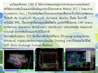 และในยุคที่สามของ CAD นี้ ได้มีการกาหนดมาตรฐานการทางานบนระบบคอมพิวเตอร์
เพื่อให้สามารถเชื่อมโยงและแลกเปลี่ยนข้อมูลระหว่างโปรแกรมต่างๆ ซึ่งเรียกว่า IFC ( Industrial
Foundation Class ) ปัจจุบันมีผู้พัฒนาโปรแกรมคอมพิวเตอร์ชั้นนาของโลกได้เข้าร่วมพัฒนาและ
เป็นสมาชิก เช่น Graphisoft, Microsoft, Autodesk, Bentley เป็นต้น โดยการใช้
เทคโนโลยี XML เป็นมาตรฐานในการแลกเปลี่ยนไฟล์กัน และยังทาให้โปรแกรม CAD ออกแบบ
สถาปัตยกรรม ประมาณราคา วิศวกรโครงสร้าง บริหารโครงการ บริหารทรัพย์สิน หรือแม้กระทั่ง
ระบบบัญชี สามารถเชื่อมโยงและคุยกันได้เป็นอย่างดี
โดยการเชื่อมโยงรูปแบบ IFC นี้จะเป็นการเชื่อมโยงได้ทั้งแบบ (Drawing) และข้อมูลประกอบ
(Attribute) จากรูปแบบเดิมที่สามารถแลกเปลี่ยนได้แค่ Drawing ระหว่างโปรแกรมโดยใช้ไฟล์
DXF (Data Exchange Format) เป็นตัวกลาง
 