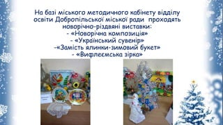 На базі міського методичного кабінету відділу
освіти Добропільської міської ради проходять
новорічно-різдвяні виставки:
- «Новорічна композиція»
- «Український сувенір»
-«Замість ялинки-зимовий букет»
- «Вифлеємська зірка»
 