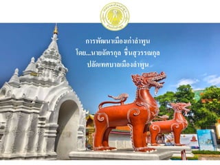 การพัฒนาเมืองเก่าลาพูน
โดย...นายฉัตรกุล ชื่นสุวรรณกุล
ปลัดเทศบาลเมืองลาพูน
 