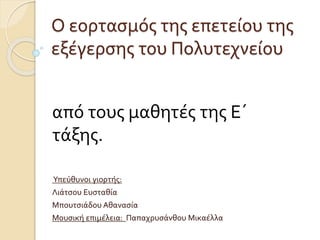 Ο εορτασμός της επετείου της
εξέγερσης του Πολυτεχνείου
από τους μαθητές της Ε΄
τάξης.
Υπεύθυνοι γιορτής:
Λιάτσου Ευσταθία
Μπουτσιάδου Αθανασία
Μουσική επιμέλεια: Παπαχρυσάνθου Μικαέλλα
 