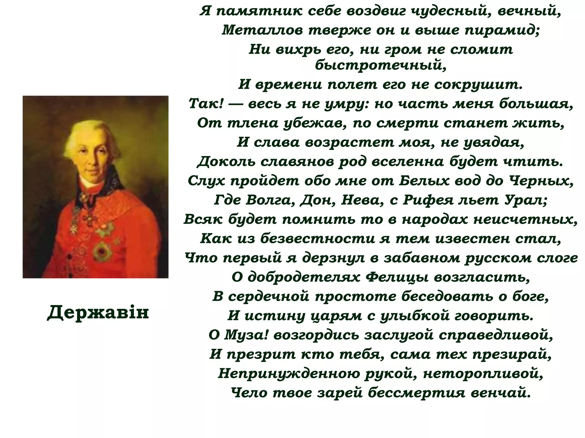 Я памятник себе воздвиг чудесный, вечный,
Металлов тверже он и выше пирамид;
Ни вихрь его, ни гром не сломит
быстротечный,
И времени полет его не сокрушит.
Так! — весь я не умру: но часть меня большая,
От тлена убежав, по смерти станет жить,
И слава возрастет моя, не увядая,
Доколь славянов род вселенна будет чтить.
Слух пройдет обо мне от Белых вод до Черных,
Где Волга, Дон, Нева, с Рифея льет Урал;
Всяк будет помнить то в народах неисчетных,
Как из безвестности я тем известен стал,
Что первый я дерзнул в забавном русском слоге
О добродетелях Фелицы возгласить,
В сердечной простоте беседовать о боге,
И истину царям с улыбкой говорить.
О Муза! возгордись заслугой справедливой,
И презрит кто тебя, сама тех презирай,
Непринужденною рукой, неторопливой,
Чело твое зарей бессмертия венчай.
Державін
 