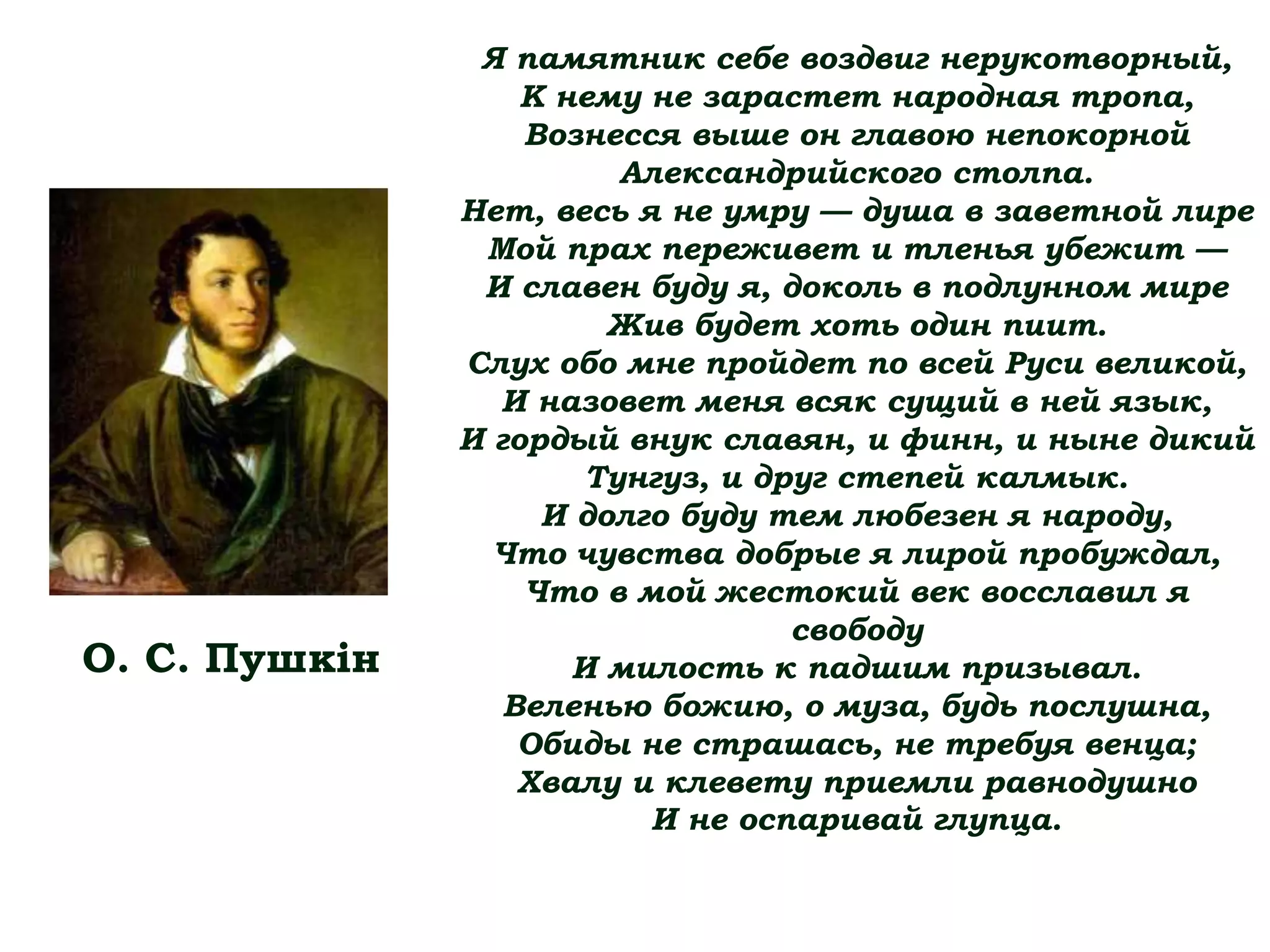 Я памятник себе воздвиг нерукотворный,
К нему не зарастет народная тропа,
Вознесся выше он главою непокорной
Александрийского столпа.
Нет, весь я не умру — душа в заветной лире
Мой прах переживет и тленья убежит —
И славен буду я, доколь в подлунном мире
Жив будет хоть один пиит.
Слух обо мне пройдет по всей Руси великой,
И назовет меня всяк сущий в ней язык,
И гордый внук славян, и финн, и ныне дикий
Тунгуз, и друг степей калмык.
И долго буду тем любезен я народу,
Что чувства добрые я лирой пробуждал,
Что в мой жестокий век восславил я
свободу
И милость к падшим призывал.
Веленью божию, о муза, будь послушна,
Обиды не страшась, не требуя венца;
Хвалу и клевету приемли равнодушно
И не оспаривай глупца.
О. С. Пушкін
 