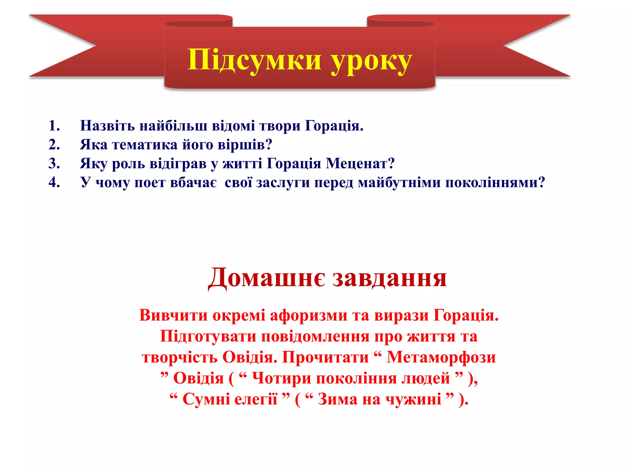 Підсумки уроку
1. Назвіть найбільш відомі твори Горація.
2. Яка тематика його віршів?
3. Яку роль відіграв у житті Горація Меценат?
4. У чому поет вбачає свої заслуги перед майбутніми поколіннями?
Домашнє завдання
Вивчити окремі афоризми та вирази Горація.
Підготувати повідомлення про життя та
творчість Овідія. Прочитати “ Метаморфози
” Овідія ( “ Чотири покоління людей ” ),
“ Сумні елегії ” ( “ Зима на чужині ” ).
 