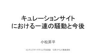 キュレーションサイト
における一連の騒動と今後
小松昇平
コンテンツマーケティング交流会　 12月イベント発表資料
 